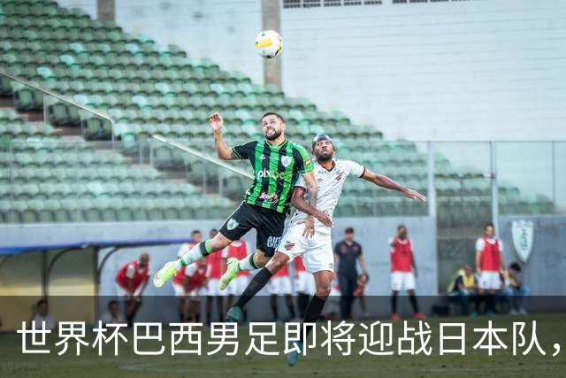 世界杯巴西男足即将迎战日本队，日本队具备挑战巴西的实力