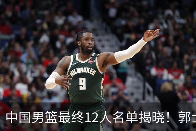 中国男篮最终12人名单揭晓！郭士强启用五锋战术，两名球员遗憾落选
