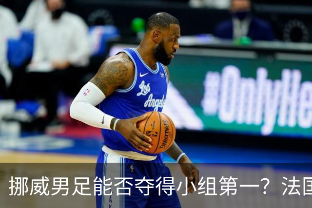 挪威男足能否夺得小组第一？法国男足在淘汰赛的专注度如何？